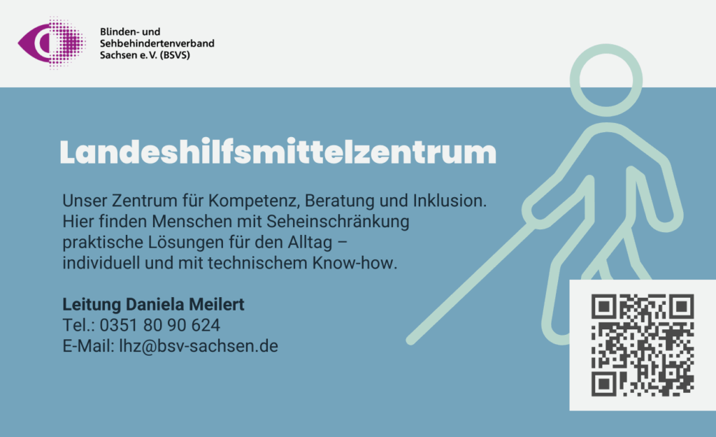 Landeshilfsmittelzentrum. Unser Zentrum für Kompetenz, Beratung und Inklusion. Hier finden Menschen mit Seheinschränkung praktische Lösungen für den Alltag – individuell und mit technischem Know-how. Leitung: Daniela Meilert. Telefon: 0351 80 90 624. E-Mail: lhz@bsv-sachsen.de.