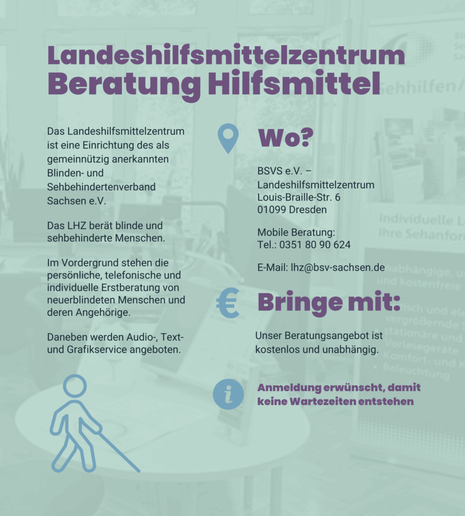 Angebot1: Landeshilfsmittelzentrum Beratung Hilfsmittel. Das Landeshilfsmittelzentrum ist eine Einrichtung des als gemeinnützig anerkannten Blinden- und Sehbehindertenverband Sachsen e.V. Das LHZ berät blinde und sehbehinderte Menschen. Im Vordergrund stehen die persönliche, telefonische und individuelle Erstberatung von neuerblindeten Menschen und deren Angehörige. Daneben werden Audio-, Text- und Grafikservice angeboten. BSVS e.V. – Landeshilfsmittelzentrum. Louis-Braille-Str. 6. 01099 Dresden. Mobile Beratung: 0351 80 90 624 E-Mail: lhz@bsv-sachsen.de Unser Beratungsangebot ist kostenlos und unabhängig. Anmeldung erwünscht, damit keine Wartezeiten entstehen.