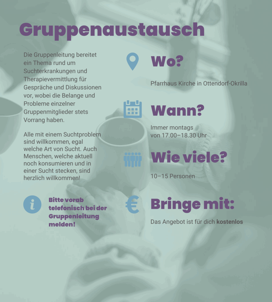 Angebot 1: Gruppenaustausch. Die Gruppenleitung bereitet ein Thema rund um Suchterkrankungen und Therapievermittlung für Gespräche und Diskussionen vor, wobei die Belange und Probleme einzelner Gruppenmitglieder stets Vorrang haben. Alle mit einem Suchtproblem sind willkommen, egal welche Art von Sucht. Auch Menschen, welche aktuell noch konsumieren und in einer Sucht stecken, sind herzlich willkommen! Immer montags von 17 Uhr bis 18 Uhr 30 in der Pfarrhaus Kirche in Ottendorf-Okrilla. Wir sind 10–15 Personen. Das Angebot ist für dich kostenlos. Bitte vorab telefonisch bei der Gruppenleitung melden!