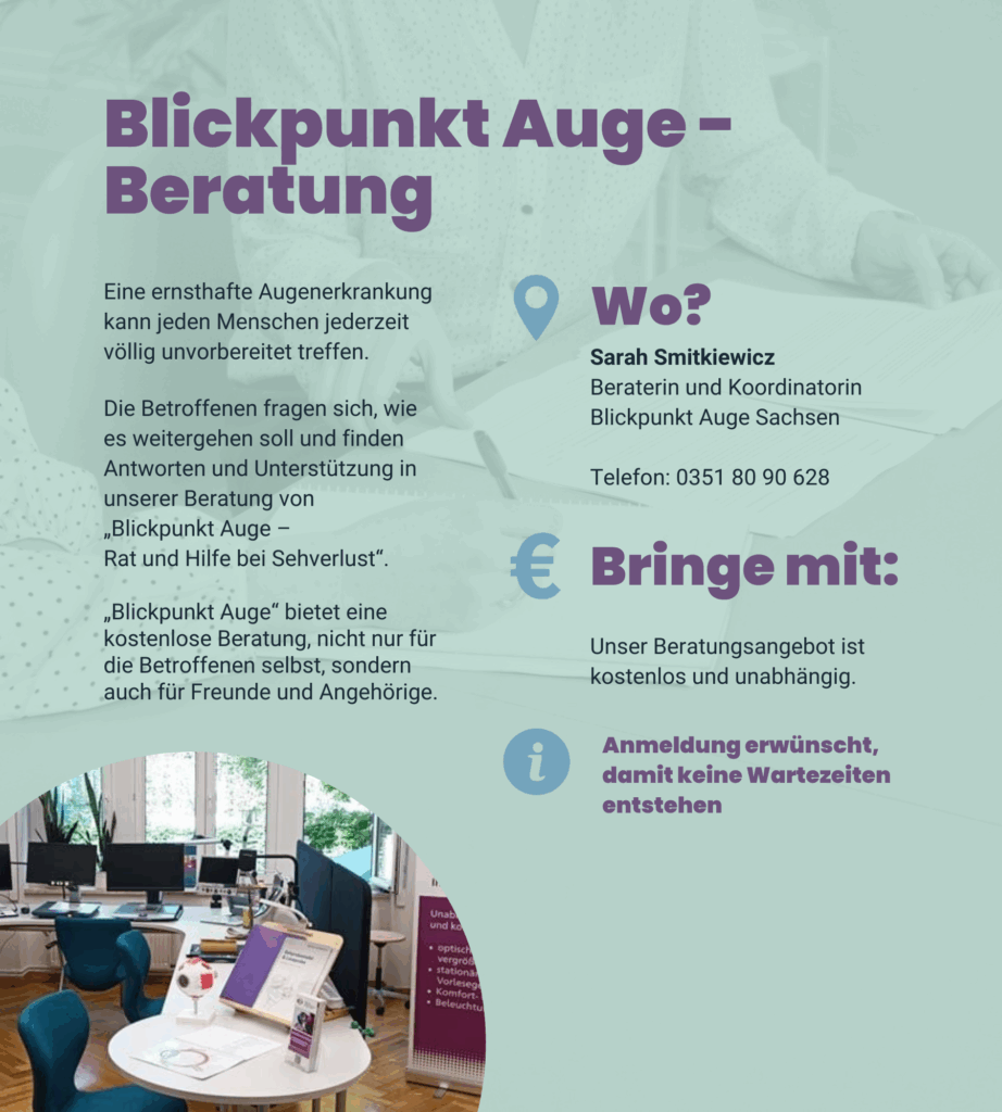 Angebot 2: Blickpunkt Auge. Beratung. Eine ernsthafte Augenerkrankung kann jeden Menschen jederzeit völlig unvorbereitet treffen. Die Betroffenen fragen sich, wie es weitergehen soll und finden Antworten und Unterstützung in unserer Beratung von „Blickpunkt Auge – Rat und Hilfe bei Sehverlust“. „Blickpunkt Auge“ bietet eine kostenlose Beratung, nicht nur für die Betroffenen selbst, sondern auch für Freunde und Angehörige. Sarah Smitkiewicz. Beraterin und Koordinatorin. Blickpunkt Auge Sachsen. Telefon: 0351 80 90 628. Unser Beratungsangebot ist kostenlos und unabhängig. Anmeldung erwünscht, damit keine Wartezeiten entstehen.