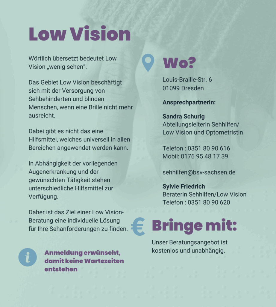 Angebot 3: Low Vision. Wörtlich übersetzt bedeutet Low Vision „wenig sehen“. Das Gebiet Low Vision beschäftigt sich mit der Versorgung von Sehbehinderten und blinden Menschen, wenn eine Brille nicht mehr ausreicht. Dabei gibt es nicht das eine Hilfsmittel, welches universell in allen Bereichen angewendet werden kann. In Abhängigkeit der vorliegenden Augenerkrankung und der gewünschten Tätigkeit stehen unterschiedliche Hilfsmittel zur Verfügung. Daher ist das Ziel einer Low Vision-Beratung eine individuelle Lösung für Ihre Sehanforderungen zu finden. Louis-Braille-Str. 6 01099 Dresden Ansprechpartnerin: Sandra Schurig. Abteilungsleiterin Sehhilfen/Low Vision und Optometristin. Telefon : 0351 80 90 616. Mobil: 0176 95 48 17 39. E-Mail: sehhilfen@bsv-sachsen.de. Sylvie Friedrich. Beraterin Sehhilfen/Low Vision. Telefon : 0351 80 90 620 Unser Beratungsangebot ist kostenlos und unabhängig. Anmeldung erwünscht, damit keine Wartezeiten entstehen.