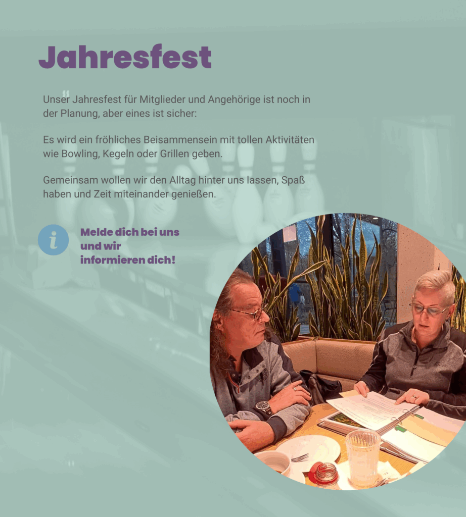 Angebot 3: Jahresfest. Unser Jahresfest für Mitglieder und Angehörige ist noch in der Planung, aber eines ist sicher: Es wird ein fröhliches Beisammensein mit tollen Aktivitäten wie Bowling, Kegeln oder Grillen geben. Gemeinsam wollen wir den Alltag hinter uns lassen, Spaß haben und Zeit miteinander genießen. Melde dich bei uns und wir informieren dich!