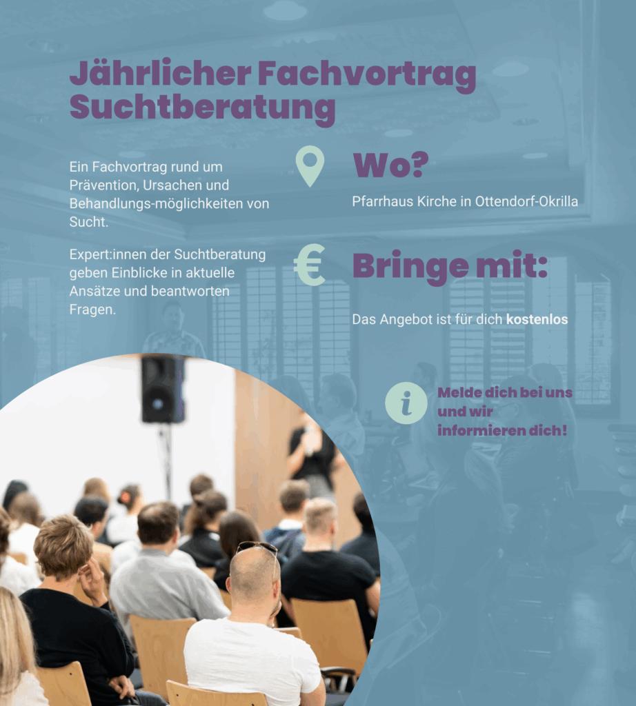 Angebot 4: Jährlicher Fachvortrag Suchtberatung. Ein Fachvortrag rund um Prävention, Ursachen und Behandlungsmöglichkeiten von Sucht. Expert:innen der Suchtberatung geben Einblicke in aktuelle Ansätze und beantworten Fragen. Wir treffen uns in der Pfarrhaus Kirche in Ottendorf-Okrilla. Das Angebot ist für dich kostenlos. Melde dich bei uns und wir informieren dich!