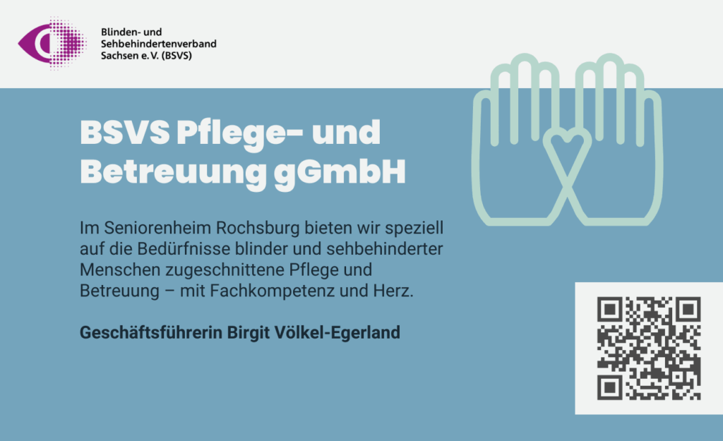 BSVS Pflege- und Betreuung gGmbH. Im Seniorenheim Rochsburg bieten wir speziell auf die Bedürfnisse blinder und sehbehinderter Menschen zugeschnittene Pflege und Betreuung – mit Fachkompetenz und Herz. Geschäftsführerin: Birgit Völkel-Egerland.