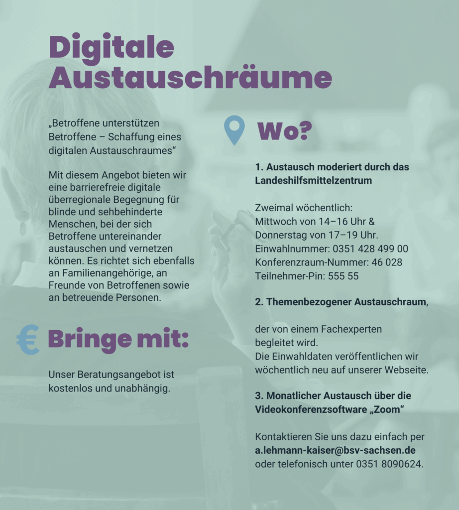 Angebot 4: Digitale Austauschräume. „Betroffene unterstützen Betroffene – Schaffung eines digitalen Austauschraumes“. Mit diesem Angebot bieten wir eine barrierefreie digitale überregionale Begegnung für blinde und sehbehinderte Menschen, bei der sich Betroffene untereinander austauschen und vernetzen können. Es richtet sich ebenfalls an Familienangehörige, an Freunde von Betroffenen sowie an betreuende Personen. 1.: Austausch moderiert durch das Landeshilfsmittelzentrum. Zweimal wöchentlich: Mittwoch von 14–16 Uhr und Donnerstag von 17–19 Uhr. Einwahlnummer: 0351 428 499 00. Konferenzraum-Nummer: 46 028. Teilnehmer-Pin: 555 55. 2.: Themenbezogener Austauschraum, der von einem Fachexperten begleitet wird. Die Einwahldaten veröffentlichen wir wöchentlich neu auf unserer Webseite. 3.: Monatlicher Austausch über die Videokonferenzsoftware „Zoom“. Kontaktieren Sie uns dazu einfach per a.lehmann-kaiser@bsv-sachsen.de oder telefonisch unter 0351 8090624. Unser Beratungsangebot ist kostenlos und unabhängig.