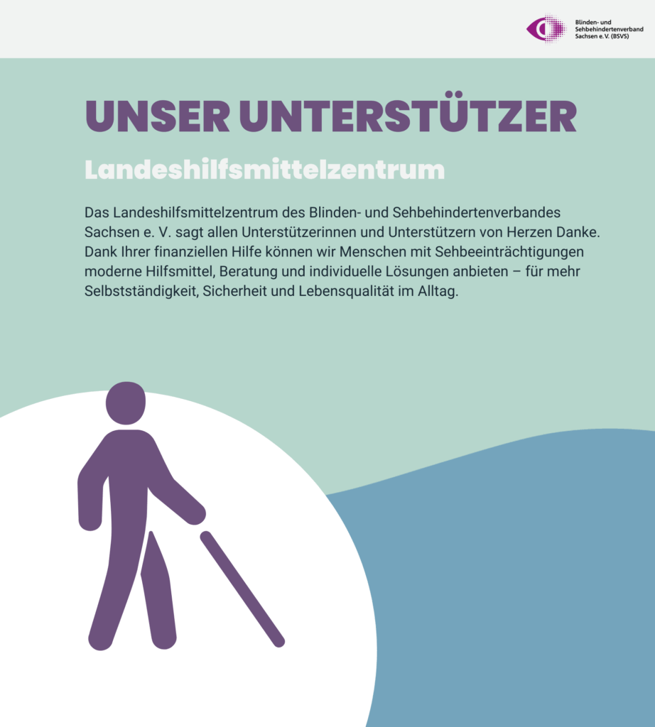 Vielen Dank an UNSEREN UNTERSTÜTZER: Das Landeshilfsmittelzentrum. Das Landeshilfsmittelzentrum des Blinden- und Sehbehindertenverbandes Sachsen e. V. sagt allen Unterstützerinnen und Unterstützern von Herzen Danke. Dank Ihrer finanziellen Hilfe können wir Menschen mit Sehbeeinträchtigungen moderne Hilfsmittel, Beratung und individuelle Lösungen anbieten – für mehr Selbstständigkeit, Sicherheit und Lebensqualität im Alltag.