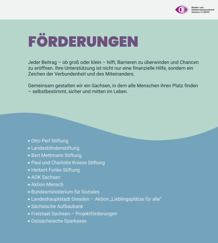 Vielen Dank für die Förderungen. Jeder Beitrag – ob groß oder klein – hilft, Barrieren zu überwinden und Chancen zu eröffnen. Ihre Unterstützung ist nicht nur eine finanzielle Hilfe, sondern ein Zeichen der Verbundenheit und des Miteinanders. Gemeinsam gestalten wir ein Sachsen, in dem alle Menschen ihren Platz finden – selbstbestimmt, sicher und mitten im Leben. Unsere Förderer: Otto Perl Stiftung, Landesblindenstiftung, Bert Mettmann Stiftung, Paul und Charlotte Kniese Stiftung, Herbert Funke Stiftung, AOK Sachsen, Aktion Mensch, Bundesministerium für Soziales, Landeshauptstadt Dresden – Aktion „Lieblingsplätze für alle“, Sächsische Aufbaubank, Freistaat Sachsen – Projektförderungen, Ostsächsische Sparkasse.